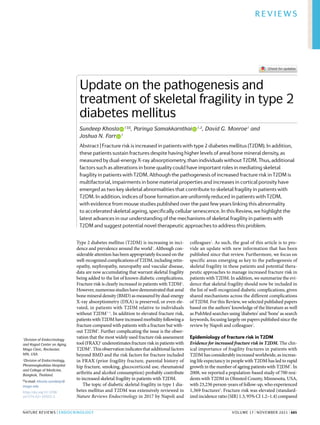 0123456789();:
Type 2 diabetes mellitus (T2DM) is increasing in inci-
dence and prevalence around the world1
. Although con-
siderable attention has been appropriately focused on the
well-​recognized complications of T2DM, including retin-
opathy, nephropathy, neuropathy and vascular disease,
data are now accumulating that warrant skeletal fragility
being added to the list of known diabetic complications.
Fracture risk is clearly increased in patients with T2DM2
.
However, numerous studies have demonstrated that areal
bone mineral density (BMD) as measured by dual-​
energy
X-​
ray absorptiometry (DXA) is preserved, or even ele-
vated, in patients with T2DM relative to individuals
without T2DM2–4
. In addition to elevated fracture risk,
patients with T2DM have increased morbidity following a
fracture compared with patients with a fracture but with-
out T2DM5
. Further complicating the issue is the obser-
vation that the most widely used fracture risk assessment
tool (FRAX)6
underestimates fracture risk in patients with
T2DM4
. This observation indicates that additional factors
beyond BMD and the risk factors for fracture included
in FRAX (prior fragility fracture, parental history of
hip fracture, smoking, glucocorticoid use, rheumatoid
arthritis and alcohol consumption) probably contribute
to increased skeletal fragility in patients with T2DM.
The topic of diabetic skeletal fragility in type 1 dia-
betes mellitus and T2DM was extensively reviewed in
Nature Reviews Endocrinology in 2017 by Napoli and
colleagues2
. As such, the goal of this article is to pro-
vide an update with new information that has been
published since that review. Furthermore, we focus on
specific areas emerging as key to the pathogenesis of
skeletal fragility in these patients and potential thera-
peutic approaches to manage increased fracture risk in
patients with T2DM. In addition, we summarize the evi-
dence that skeletal fragility should now be included in
the list of well-​
recognized diabetic complications, given
shared mechanisms across the different complications
of T2DM. For this Review, we selected published papers
based on the authors’ knowledge of the literature as well
as PubMed searches using ‘diabetes’ and ‘bone’ as search
keywords, focusing largely on papers published since the
review by Napoli and colleagues2
.
Epidemiology of fracture risk in T2DM
Evidence for increased fracture risk in T2DM. The clin-
ical importance of fragility fractures in patients with
T2DM has considerably increased worldwide, as increas-
ing life expectancy in people with T2DM has led to rapid
growth in the number of ageing patients with T2DM7
. In
2008, we reported a population-​
based study of 700 resi-
dents with T2DM in Olmsted County, Minnesota, USA,
with 23,236 person-​years of follow-​up, who experienced
1,369 fractures8
. Fracture risk was elevated (standard-
ized incidence ratio (SIR) 1.3, 95% CI 1.2–1.4) compared
Update on the pathogenesis and
treatment of skeletal fragility in type 2
diabetes mellitus
Sundeep Khosla   
1 ✉, Parinya Samakkarnthai   
1,2
, David G. Monroe1
and
Joshua N. Farr   
1
Abstract | Fracture risk is increased in patients with type 2 diabetes mellitus (T2DM). In addition,
these patients sustain fractures despite having higher levels of areal bone mineral density, as
measured by dual-​energy X-​ray absorptiometry, than individuals without T2DM. Thus, additional
factors such as alterations in bone quality could have important roles in mediating skeletal
fragility in patients with T2DM. Although the pathogenesis of increased fracture risk in T2DM is
multifactorial, impairments in bone material properties and increases in cortical porosity have
emerged as two key skeletal abnormalities that contribute to skeletal fragility in patients with
T2DM. In addition, indices of bone formation are uniformly reduced in patients with T2DM,
with evidence from mouse studies published over the past few years linking this abnormality
to accelerated skeletal ageing, specifically cellular senescence. In this Review, we highlight the
latest advances in our understanding of the mechanisms of skeletal fragility in patients with
T2DM and suggest potential novel therapeutic approaches to address this problem.
1
Division of Endocrinology
and Kogod Center on Aging,
Mayo Clinic, Rochester,
MN, USA.
2
Division of Endocrinology,
Phramongkutklao Hospital
and College of Medicine,
Bangkok, Thailand.
✉e-​mail: khosla.sundeep@
mayo.edu
https://doi.org/10.1038/
s41574-021-00555-5
NaTure Reviews | EnDocRinology
Reviews
	 volume 17 | November 2021 | 685
 