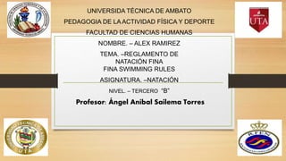 UNIVERSIDA TÉCNICA DE AMBATO
PEDAGOGIA DE LA ACTIVIDAD FÍSICA Y DEPORTE
FACULTAD DE CIENCIAS HUMANAS
NOMBRE. – ALEX RAMIREZ
TEMA. –REGLAMENTO DE
NATACIÓN FINA
FINA SWIMMING RULES
ASIGNATURA. –NATACIÓN
NIVEL. – TERCERO “B”
Profesor: Ángel Aníbal Sailema Torres
 