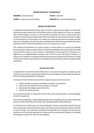 UNIDAD EDUCATIVA “CARIAMANGA”
NOMBRE: Cristóbal Cabrera
CURSO: 3ro AplicacionesInformática
FECHA: 11-09-2015
DOCENTE: Lic.: AlexandraMalacatus
MODELO DE PROTOTIPO
El modelo de prototipos permite que todo el sistema, o algunos de sus partes, se construyan
rápidamente para comprender con facilidad y aclarar ciertos aspectos en los que se aseguren
que el desarrollador, el usuario, el cliente estén de acuerdo en lo que se necesita así como
tambiénlasoluciónque se propone para dicha necesidadyde estaforma minimizarel riesgoy
la incertidumbre en el desarrollo, este modelo se encarga del desarrollo de diseños para que
estosseananalizadosyprescindirde ellosamedidaque se adhierannuevasespecificaciones,es
ideal para medir el alcance del producto, pero no se asegura su uso real.
Este modelo principalmente se lo aplica cuando un cliente define un conjunto de objetivos
generalesparael softwareadesarrollarsesindelimitardetalladamentelosrequisitosde entrada
procesamiento y salida, es decir cuando el responsable no está seguro de la eficacia de un
algoritmo, de la adaptabilidad del sistema o de la forma en que interactúa el hombre y la
máquina.Este modelose encargaprincipalmentede ayudar al ingenierode sistemasyal cliente
a entenderde mejormaneracuál seráelresultadode laconstruccióncuandolosrequisitosestén
satisfechos.
Herramientas CASE.
Se puede definir a las Herramientas CASE como un conjunto de programas y ayudas que dan
asistenciaalos analistas,ingenierosde software ydesarrolladores,durante todoslospasosdel
Ciclo de Vida de desarrollo de un Software.
El empleo de herramientas Case permiten integrar el proceso de ciclo de vida:
 Análisis de datos y procesos integrados mediante un repositorio.
 Generación de interfaces entre el análisis y el diseño.
 Generación del código a partir del diseño.
 Control de mantenimiento.
Las herramientas CASE, en funciónde las fases del ciclo de vida abarcadas, se pueden agrupar
de la forma siguiente:
Herramientasintegradas,I-CASE(IntegratedCASE,CASEintegrado):abarcantodas lasfasesdel
ciclo de vida del desarrollo de sistemas. Son llamadas también CASE workbench.
Las herramientasI-CASEse basanenunametodología.Tienenunrepositorioyaportantécnicas
estructuradasparatodaslasfasesdel ciclode vida.Estassonlascaracterísticasquelesconfieren
su mayor ventaja: una mejora de la calidad de los desarrollos. Sin embargo,no todas ellas son
modernas en el sentido de aprovechar la potencia de las estaciones de trabajo o la utilización
de lenguajes de alto nivel o técnicas de prototipo.
 