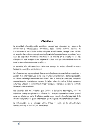 4
Objetivos
La seguridad informática debe establecer normas que minimicen los riesgos a la
información o infraestructura informática. Estas normas incluyen horarios de
funcionamiento, restricciones a ciertos lugares, autorizaciones, denegaciones, perfiles
de usuario, planes de emergencia, protocolos y todo lo necesario que permita un buen
nivel de seguridad informática minimizando el impacto en el desempeño de los
trabajadores y de la organización en general y como principal contribuyente al uso de
programas realizados por programadores.
La seguridad informática está concebida para proteger los activos informáticos, entre
los que se encuentran los siguientes:
La infraestructura computacional: Es una parte fundamental para el almacenamiento y
gestión de la información, así como para el funcionamiento mismo de la organización.
La función de la seguridad informática en esta área es velar que los equipos funcionen
adecuadamente y anticiparse en caso de fallas, robos, incendios, boicot, desastres
naturales, fallas en el suministro eléctrico y cualquier otro factor que atente contra la
infraestructura informática.
Los usuarios: Son las personas que utilizan la estructura tecnológica, zona de
comunicaciones y que gestionan la información. Debe protegerse el sistema en general
para que el uso por parte de ellos no pueda poner en entredicho la seguridad de la
información y tampoco que la información que manejan o almacenan sea vulnerable.
La información: es el principal activo. Utiliza y reside en la infraestructura
computacional y es utilizada por los usuarios.
 