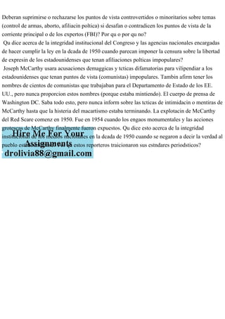 Deberan suprimirse o rechazarse los puntos de vista controvertidos o minoritarios sobre temas
(control de armas, aborto, afiliacin poltica) si desafan o contradicen los puntos de vista de la
corriente principal o de los expertos (FBI)? Por qu o por qu no?
Qu dice acerca de la integridad institucional del Congreso y las agencias nacionales encargadas
de hacer cumplir la ley en la dcada de 1950 cuando parecan imponer la censura sobre la libertad
de expresin de los estadounidenses que tenan afiliaciones polticas impopulares?
Joseph McCarthy usara acusaciones demaggicas y tcticas difamatorias para vilipendiar a los
estadounidenses que tenan puntos de vista (comunistas) impopulares. Tambin afirm tener los
nombres de cientos de comunistas que trabajaban para el Departamento de Estado de los EE.
UU., pero nunca proporcion estos nombres (porque estaba mintiendo). El cuerpo de prensa de
Washington DC. Saba todo esto, pero nunca inform sobre las tcticas de intimidacin o mentiras de
McCarthy hasta que la histeria del macartismo estaba terminando. La explotacin de McCarthy
del Red Scare comenz en 1950. Fue en 1954 cuando los engaos monumentales y las acciones
grotescas de McCarthy finalmente fueron expuestos. Qu dice esto acerca de la integridad
institucional de los medios nacionales en la dcada de 1950 cuando se negaron a decir la verdad al
pueblo estadounidense? Por qu estos reporteros traicionaron sus estndares periodsticos?
 