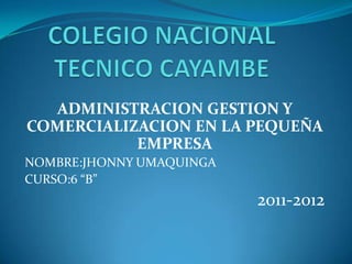 ADMINISTRACION GESTION Y
COMERCIALIZACION EN LA PEQUEÑA
           EMPRESA
NOMBRE:JHONNY UMAQUINGA
CURSO:6 “B”
                          2011-2012
 