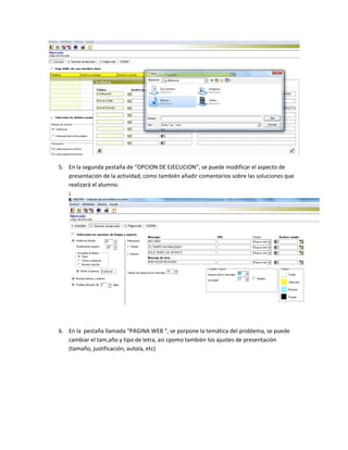 5. En la segunda pestaña de “OPCION DE EJECUCION”, se puede modificar el aspecto de
presentación de la actividad, como también añadir comentarios sobre las soluciones que
realizarà el alumno.
¡
6. En la pestaña llamada “PAGINA WEB “, se porpone la temática del problema, se puede
cambiar el tam,año y tipo de letra, asì cpomo también los ajustes de presentación
(tamaño, justificación, autoía, etc)
 