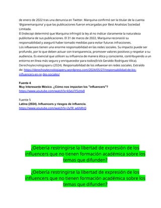 de enero de 2022 tras una denuncia en Twitter. Marquina confirmó ser la titular de la cuenta
‘@gianemarquina’ y que las publicaciones fueron encargadas por Best Analistas Sociedad
Limitada.
El Indecopi determinó que Marquina infringió la ley al no indicar claramente la naturaleza
publicitaria de sus publicaciones. El 31 de marzo de 2022, Marquina reconoció su
responsabilidad y aseguró haber tomado medidas para evitar futuras infracciones.
Los influencers tienen una enorme responsabilidad en las redes sociales. Su impacto puede ser
profundo, por lo que deben actuar con transparencia, promover valores positivos y respetar a su
audiencia. Es esencial que utilicen su influencia de manera ética y consciente, contribuyendo a un
entorno en línea más seguro y enriquecedor para todos(Erick Geraldo Rodriguez Vilca).
Derechoytecnologiaperu (2024). Responsabilidad de los influencer en redes sociales. Extraído
de: https://derechoytecnologiaperu.wordpress.com/2024/05/27/responsabilidad-de-los-
influencers-en-re des-sociales/
Fuente 4
Muy Interesante México. ¿Cómo nos impactan los "influencers"?
https://www.youtube.com/watch?v=kSeLFY5cHx8
Fuente 5
Latina (2024). Influencers y riesgos de influencia.
https://www.youtube.com/watch?v=2yTR_w6hRhQ
¿Debería restringirse la libertad de expresión de los
influencers que no tienen formación académica sobre los
temas que difunden?
¿Debería restringirse la libertad de expresión de los
influencers que no tienen formación académica sobre los
temas que difunden?
 