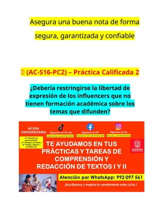 Asegura una buena nota de forma
segura, garantizada y confiable
🔴 (AC-S16-PC2) – Práctica Calificada 2
¿Debería restringirse la libertad de
expresión de los influencers que no
tienen formación académica sobre los
temas que difunden?
 