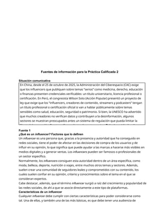 Fuentes de información para la Práctica Calificada 2
Situación comunicativa
Fuente 1
¿Qué es un influencer? Factores que lo definen
Un influencer es una persona que, gracias a la presencia y autoridad que ha conseguido en
redes sociales, tiene el poder de afectar en las decisiones de compra de los usuarios y de
influir en su opinión, lo que significa que puede ayudar a las marcas a hacerse más visibles en
medios digitales y a generar ventas. Los influencers pueden ser famosos o profesionales de
un sector específico.
Normalmente, los influencers consiguen esta autoridad dentro de un área específica, como
moda, belleza, deporte, nutrición o viajes, entre muchos otros temas y sectores. Además,
suelen crear una comunidad de seguidores leales y comprometidos con su contenido, los
cuales suelen confiar en su opinión, criterio y conocimientos sobre el tema en el que se
consideran expertos.
Cabe destacar, además, que el término influencer surgió a raíz del crecimiento y popularidad de
las redes sociales, de ahí a que se asocie directamente a este tipo de plataformas.
Características de un influencer
Cualquier influencer debe cumplir con ciertas características para poder considerarse como
tal. Una de ellas, y también una de las más básicas, es que debe tener una audiencia de
En China, desde el 25 de octubre de 2025, la Administración del Ciberespacio (CAC) exige
que los influencers que publiquen sobre temas “serios” como medicina, derecho, educación
o finanzas presenten credenciales verificables: un título universitario, licencia profesional o
certificación. En Perú, el congresista Wilson Soto (Acción Popular) presentó un proyecto de
ley que exige que los “influencers, creadores de contenido, streamers y podcasters” tengan
un título profesional o certificación oficial si van a hablar públicamente sobre temas
sensibles como salud, educación, seguridad o patrimonio. Si bien, la UNESCO ha advertido
que muchos creadores no verifican datos y contribuyen a la desinformación, algunos
sectores se muestran preocupados antes un sistema de regulación que pueda limitar la
libertad de expresión. Frente a ello, se plantea la controversia: ¿Debería restringirse la
 