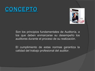 CONCEPTO


  Son los principios fundamentales de Auditoría, a
  los que deben enmarcarse su desempeño los
  auditores durante el proceso de su realización.

  El cumplimiento de estas normas garantiza la
  calidad del trabajo profesional del auditor.
 