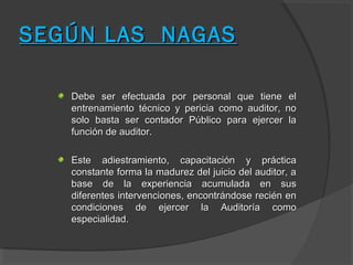 SEGÚN LAS NAGAS

   Debe ser efectuada por personal que tiene el
   entrenamiento técnico y pericia como auditor, no
   solo basta ser contador Público para ejercer la
   función de auditor.

   Este adiestramiento, capacitación y práctica
   constante forma la madurez del juicio del auditor, a
   base de la experiencia acumulada en sus
   diferentes intervenciones, encontrándose recién en
   condiciones de ejercer la Auditoría como
   especialidad.
 