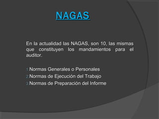 NAGAS

En la actualidad las NAGAS, son 10, las mismas
que constituyen los mandamientos para el
auditor.

1.Normas Generales o Personales
2.Normas de Ejecución del Trabajo
3.Normas de Preparación del Informe
 
