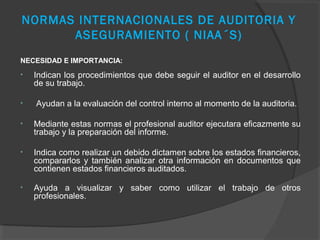 NORMAS INTERNACIONALES DE AUDITORIA Y
      ASEGURAMIENTO ( NIAA´S)
NECESIDAD E IMPORTANCIA:
•   Indican los procedimientos que debe seguir el auditor en el desarrollo
    de su trabajo.

•   Ayudan a la evaluación del control interno al momento de la auditoria.

•   Mediante estas normas el profesional auditor ejecutara eficazmente su
    trabajo y la preparación del informe.

•   Indica como realizar un debido dictamen sobre los estados financieros,
    compararlos y también analizar otra información en documentos que
    contienen estados financieros auditados.

•   Ayuda a visualizar y saber como utilizar el trabajo de otros
    profesionales.
 
