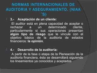 NORMAS INTERNACIONALES DE
AUDITORIA Y ASEGURAMIENTO. (NIAA
               ´S)
   3.- Aceptación de un cliente:
     El auditor está en plena capacidad de aceptar o
    rechazar       a    un    determinado    cliente,
    particularmente si sus operaciones presentan
    algún tipo de riesgo que le vincule con el
    objetivo básico de la auditoria de estados
    financieros: la opinión.

   4.- Desarrollo de la auditoria:
     A partir de la fase o etapa de la Planeación de la
    auditoria financiera, ésta se desarrollará siguiendo
    los lineamientos ya conocidos y aceptados
 
