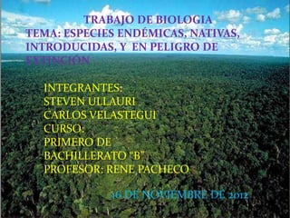 TRABAJO DE BIOLOGIA
TEMA: ESPECIES ENDÉMICAS, NATIVAS,
INTRODUCIDAS, Y EN PELIGRO DE
EXTINCIÓN

  INTEGRANTES:
  STEVEN ULLAURI
  CARLOS VELASTEGUI
  CURSO:
  PRIMERO DE
  BACHILLERATO “B”
  PROFESOR: RENE PACHECO

             16 DE NOVIEMBRE DE 2012
 