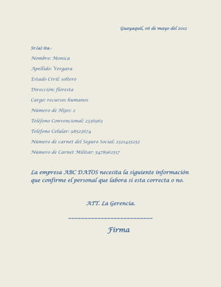 Guayaquil, 06 de mayo del 2012



Sr.(a) ita.-

Nombre: Monica

Apellido: Vergara

Estado Civil: soltero

Dirección: floresta

Cargo: recursos humanos

Número de Hijos: 2

Teléfono Convencional: 2336963

Teléfono Celular: 98523674

Número de carnet del Seguro Social: 2321435252

Número de Carnet Militar: 5478962517



La empresa ABC DATOS necesita la siguiente información
que confirme el personal que labora si esta correcta o no.



                        ATT. La Gerencia.

                 __________________________

                                 Firma
 