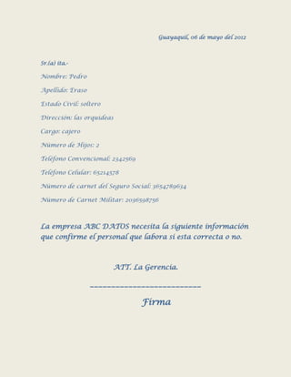 Guayaquil, 06 de mayo del 2012



Sr.(a) ita.-

Nombre: Pedro

Apellido: Eraso

Estado Civil: soltero

Dirección: las orquideas

Cargo: cajero

Número de Hijos: 2

Teléfono Convencional: 2342569

Teléfono Celular: 65214578

Número de carnet del Seguro Social: 3654789634

Número de Carnet Militar: 2036598756



La empresa ABC DATOS necesita la siguiente información
que confirme el personal que labora si esta correcta o no.



                        ATT. La Gerencia.

                  __________________________

                                 Firma
 