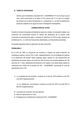 6) TOMA DE DECISIONES


        Vemos que el estadístico calculado CHI – CUADRADO (77.14) es mayor que el
        valor critico encontrado en la tabla (7.779) vemos que 77.14 cae en la región
        de rechazo por lo tanto rechazamos       y aceptamos     , es decir la distribución
        actual por edades no es igual a la de la investigación demográfica.

                               CORRECCIÓN DE YATES

Cuando el número de grados de libertad es igual a la unidad, es necesario realizar una
corrección por continuidad durante el cálculo del estadístico de la prueba. Esta
corrección se denomina de yates y consiste en disminuir en 0.05 al valor absoluto de
la diferencia        entre las frecuencias observadas y as frecuencias esperadas.

El ejemplo siguiente ilustra la aplicación de esta corrección.

PROBLEMA 3

En el año de 1960, la proporción de hombres y mujeres de cierta institución de
enseñanza superior, fue de 75% y 25%, respectivamente. Con la finalidad de verificar
si el transcurso del tiempo había originado algún cambio en las proporciones de
estudiantes de ambos sexos, en el año de 1970 se tomó una muestra aleatoria de 100
alumnos de 1º ciclo, obteniendo 60 hombres y 40 mujeres. Con estos datos realizar la
verificación por medio de la prueba de CHI – CUADRADO, asumiendo el nivel de
significación de a= 5%.




   1)      la distribución de hombres y mujeres en el año de 1970 también es de 75%
        y de 25% respectivamente


           La distribución de hombres y mujeres en el año de 1970 no es del 75% ni
        del 25% respectivamente


   2) La prueba es universal y de cola derecha
   3) Nivel de significación a= 0.05
   4) Emplearemos la distribución muestral de CHI – CUADRADO
 