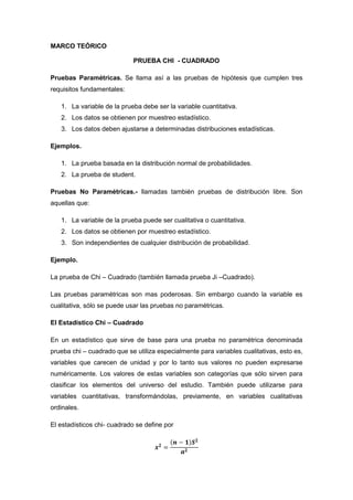 MARCO TEÓRICO

                             PRUEBA CHI - CUADRADO

Pruebas Paramétricas. Se llama así a las pruebas de hipótesis que cumplen tres
requisitos fundamentales:

   1. La variable de la prueba debe ser la variable cuantitativa.
   2. Los datos se obtienen por muestreo estadístico.
   3. Los datos deben ajustarse a determinadas distribuciones estadísticas.

Ejemplos.

   1. La prueba basada en la distribución normal de probabilidades.
   2. La prueba de student.

Pruebas No Paramétricas.- llamadas también pruebas de distribución libre. Son
aquellas que:

   1. La variable de la prueba puede ser cualitativa o cuantitativa.
   2. Los datos se obtienen por muestreo estadístico.
   3. Son independientes de cualquier distribución de probabilidad.

Ejemplo.

La prueba de Chi – Cuadrado (también llamada prueba Ji –Cuadrado).

Las pruebas paramétricas son mas poderosas. Sin embargo cuando la variable es
cualitativa, sólo se puede usar las pruebas no paramétricas.

El Estadístico Chi – Cuadrado

En un estadístico que sirve de base para una prueba no paramétrica denominada
prueba chi – cuadrado que se utiliza especialmente para variables cualitativas, esto es,
variables que carecen de unidad y por lo tanto sus valores no pueden expresarse
numéricamente. Los valores de estas variables son categorías que sólo sirven para
clasificar los elementos del universo del estudio. También puede utilizarse para
variables cuantitativas, transformándolas, previamente, en variables cualitativas
ordinales.

El estadísticos chi- cuadrado se define por
 