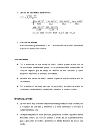 6. Cálculo del Estadístico de la Prueba




  7. Toma de decisiones
     Aceptamos la Ha y rechazamos la Ho. La distribución del número de caras se
     ajusta a una distribución binomial.




CONCLUSIONES

     Con la realización de este trabajo he podido conocer y aprender uno más de
     los estadísticos inferenciales que se utilizan para comprobar una hipótesis de
     cualquier aspecto que se tenga, en relación de dos variables, y tomar
     decisiones adecuadas al problema presentado.

     Mediante este trabajo he podido conocer y aprender más sobre la prueba del
     chi-cuadrado.

     Con la realización de varios ejercicios he practicado y aprendido la prueba del
     chi cuadrado relacionándolo también con problemas al comercio exterior.




RECOMENDACIONES

     Se debe tener muy presente estas herramientas puesto que nos servirán para
     la realización de una tesis y determinar si el tema planteado o la inversión a
     realizar es factible o no.

     Es importante practicar estos ejercicios, porque nos servirán y ayudarán dentro
     de nuestra carrera. Es necesario conocer la prueba del chi- cuadrado debido a
     que se presentan proyectos o problemas en donde debemos de aplicar esta
     prueba
 