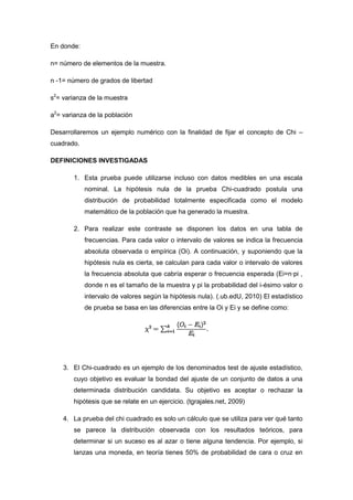 En donde:

n= número de elementos de la muestra.

n -1= número de grados de libertad

s2= varianza de la muestra

a2= varianza de la población

Desarrollaremos un ejemplo numérico con la finalidad de fijar el concepto de Chi –
cuadrado.

DEFINICIONES INVESTIGADAS

       1. Esta prueba puede utilizarse incluso con datos medibles en una escala
            nominal. La hipótesis nula de la prueba Chi-cuadrado postula una
            distribución de probabilidad totalmente especificada como el modelo
            matemático de la población que ha generado la muestra.

       2. Para realizar este contraste se disponen los datos en una tabla de
            frecuencias. Para cada valor o intervalo de valores se indica la frecuencia
            absoluta observada o empírica (Oi). A continuación, y suponiendo que la
            hipótesis nula es cierta, se calculan para cada valor o intervalo de valores
            la frecuencia absoluta que cabría esperar o frecuencia esperada (Ei=n·pi ,
            donde n es el tamaño de la muestra y pi la probabilidad del i-ésimo valor o
            intervalo de valores según la hipótesis nula). (.ub.edU, 2010) El estadístico
            de prueba se basa en las diferencias entre la Oi y Ei y se define como:




    3. El Chi-cuadrado es un ejemplo de los denominados test de ajuste estadístico,
       cuyo objetivo es evaluar la bondad del ajuste de un conjunto de datos a una
       determinada distribución candidata. Su objetivo es aceptar o rechazar la
       hipótesis que se relate en un ejercicio. (tgrajales.net, 2009)

    4. La prueba del chi cuadrado es solo un cálculo que se utiliza para ver qué tanto
       se parece la distribución observada con los resultados teóricos, para
       determinar si un suceso es al azar o tiene alguna tendencia. Por ejemplo, si
       lanzas una moneda, en teoría tienes 50% de probabilidad de cara o cruz en
 