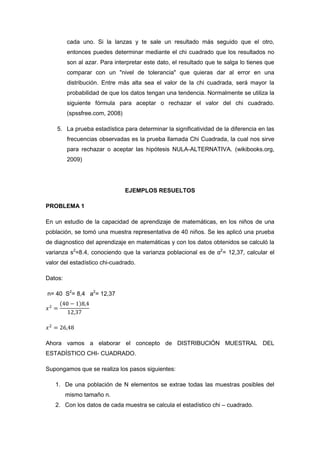 cada uno. Si la lanzas y te sale un resultado más seguido que el otro,
         entonces puedes determinar mediante el chi cuadrado que los resultados no
         son al azar. Para interpretar este dato, el resultado que te salga lo tienes que
         comparar con un "nivel de tolerancia" que quieras dar al error en una
         distribución. Entre más alta sea el valor de la chi cuadrada, será mayor la
         probabilidad de que los datos tengan una tendencia. Normalmente se utiliza la
         siguiente fórmula para aceptar o rechazar el valor del chi cuadrado.
         (spssfree.com, 2008)

    5. La prueba estadística para determinar la significatividad de la diferencia en las
         frecuencias observadas es la prueba llamada Chi Cuadrada, la cual nos sirve
         para rechazar o aceptar las hipótesis NULA-ALTERNATIVA. (wikibooks.org,
         2009)




                                EJEMPLOS RESUELTOS

PROBLEMA 1

En un estudio de la capacidad de aprendizaje de matemáticas, en los niños de una
población, se tomó una muestra representativa de 40 niños. Se les aplicó una prueba
de diagnostico del aprendizaje en matemáticas y con los datos obtenidos se calculó la
varianza s2=8.4, conociendo que la varianza poblacional es de α2= 12,37, calcular el
valor del estadístico chi-cuadrado.

Datos:

n= 40 S2= 8,4 a2= 12,37




Ahora vamos a elaborar el concepto de DISTRIBUCIÓN MUESTRAL DEL
ESTADÍSTICO CHI- CUADRADO.

Supongamos que se realiza los pasos siguientes:

   1. De una población de N elementos se extrae todas las muestras posibles del
         mismo tamaño n.
   2. Con los datos de cada muestra se calcula el estadístico chi – cuadrado.
 