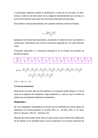 A continuación debemos realizar la clasificación y conteo de los 50 datos, es decir,
colocar a cada uno de ellos dentro de su categoría representándolo por una tarja. La
suma de las tarjas de cada clase da la frecuencia observada de esta clase.

Para facilitar el cálculo del estadístico chi-cuadrado mediante la fórmula indicada.




Agregamos las frecuencias observadas y esperadas en celdas tal como se presenta a
continuación. Recordemos que se fijo la frecuencia esperada de 5 en cada intervalo,
luego:

Frecuencia observada O, y frecuencia esperada E, en la Prueba Chi-cuadrado de
Bondad de Ajuste.

    Ei           5        5        5        5         5          5         5       5       5       5
   Oi        6        6        3        5         4        10          3       4       4       5




7) Toma de decisiones

Observamos que este valor de Chi-cuadrado, en el esquema grafico (figura 11.3.5) se
ubica en la regresión de aceptación, luego aceptamos            esto es, que la muestra se
obtiene de una población distribuida normalmente.

PROBLEMA 2

De una investigación demográfica se conoce que los habitantes de ciertos países se
distribuyen en la forma siguiente: 0- 20 años, 25%; 21 – 40 años, 35%; 41 -61 años,
25%; 61 -80 años, 10%; 81 – 100 años, 5%.

Después de transcurridos varios años se quiso probar que la distribución poblacional
de las edades no ha cambiado para lo que se selecciono una muestra respectiva de
 