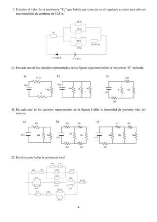 4
19. Calcular el valor de la resistencia “R1” que habría que conectar en el siguiente circuito para obtener
una intensidad de corriente de 0.25 A.
20. En cada uno de los circuitos representados en las figuras siguientes hallar la resistencia “R” indicada.
21. En cada uno de los circuitos representados en la figuras Hallar la intensidad de corriente total del
sistema.
22. En el circuito hallar la resistencia total
4Ω
6Ω 3Ω30 V
2Ω 7Ω
4Ω 2Ω
1Ω
2Ω
20V
1Ω 1Ω
2Ω3Ω
15 V
2Ω
5Ω
a) b) c)
5/2 Ω
R
7/4Ω
12Ω
4Ω6Ω
15Ω
8ΩR
2Ω
15Ω
a) b) c)
10Ω
R
 