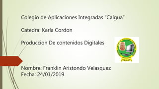 Colegio de Aplicaciones Integradas “Caigua”
Catedra: Karla Cordon
Produccion De contenidos Digitales
Nombre: Franklin Aristondo Velasquez
Fecha: 24/01/2019
 
