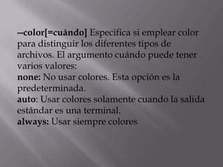 --color[=cuándo] Especifica si emplear color
para distinguir los diferentes tipos de
archivos. El argumento cuándo puede tener
varios valores:
none: No usar colores. Esta opción es la
predeterminada.
auto: Usar colores solamente cuando la salida
estándar es una terminal.
always: Usar siempre colores
 