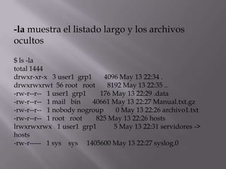 -la muestra el listado largo y los archivos
ocultos

$ ls -la
total 1444
drwxr-xr-x 3 user1 grp1     4096 May 13 22:34 .
drwxrwxrwt 56 root root      8192 May 13 22:35 ..
-rw-r--r-- 1 user1 grp1   176 May 13 22:29 .data
-rw-r--r-- 1 mail bin   40661 May 13 22:27 Manual.txt.gz
-rw-r--r-- 1 nobody nogroup     0 May 13 22:26 archivo1.txt
-rw-r--r-- 1 root root   825 May 13 22:26 hosts
lrwxrwxrwx 1 user1 grp1        5 May 13 22:31 servidores ->
hosts
-rw-r----- 1 sys sys 1405600 May 13 22:27 syslog.0
 