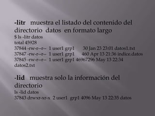 -litr muestra el listado del contenido del
directorio datos en formato largo
$ ls -litr datos
total 45928
37844 -rw-r--r-- 1 user1 grp1    30 Jan 23 23:01 datos1.txt
37847 -rw-r--r-- 1 user1 grp1   460 Apr 13 21:36 indice.datos
37845 -rw-r--r-- 1 user1 grp1 46967296 May 13 22:34
datos2.txt

-lid muestra solo la información del
directorio
ls -lid datos
37843 drwxr-xr-x 2 user1 grp1 4096 May 13 22:35 datos
 