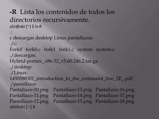 -R Lista los contenidos de todos los
directorios recursivamente.
abi@abi [~] $ ls-R
.:
c descargas desktop Linux pantallazos
./c:
Fork0 fork0.c fork1 fork1.c system system.c
./descargas:
Hybrid-portsrc_x86-32_v5.60.246.2.tar.gz
./desktop:
./Linux:
1450588301_introduction_to_the_command_line_2E_.pdf
./pantallazos:
Pantallazo-10.png Pantallazo-13.png Pantallazo-16.png
Pantallazo-11.png Pantallazo-14.png Pantallazo-17.png
Pantallazo-12.png Pantallazo-15.png Pantallazo-18.png
abi@abi [~] $
 