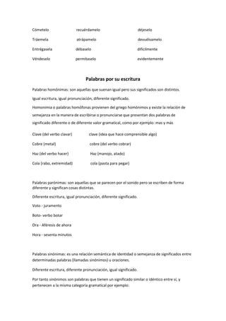 Cómetelo                   recuérdamelo                            déjeselo

Tráemela                   atrápamelo                              devuélvamelo

Entrégasela                débaselo                            difícilmente

Véndeselo                  permítaselo                             evidentemente



                                 Palabras por su escritura
Palabras homónimas: son aquellas que suenan igual pero sus significados son distintos.

Igual escritura, igual pronunciación, diferente significado.

Homonimia o palabras homófonas provienen del griego homónimos y existe la relación de
semejanza en la manera de escribirse o pronunciarse que presentan dos palabras de
significado diferente o de diferente valor gramatical, como por ejemplo: mas y más

Clave (del verbo clavar)           clave (idea que hace comprensible algo)

Cobre (metal)                      cobre (del verbo cobrar)

Haz (del verbo hacer)              Haz (manojo, atado)

Cola (rabo, extremidad)            cola (pasta para pegar)



Palabras parónimas: son aquellas que se parecen por el sonido pero se escriben de forma
diferente y significan cosas distintas.

Diferente escritura, igual pronunciación, diferente significado.

Voto - juramento

Boto- verbo botar

Ora - Aféresis de ahora

Hora - sesenta minutos



Palabras sinónimas: es una relación semántica de identidad o semejanza de significados entre
determinadas palabras (llamadas sinónimos) u oraciones.

Diferente escritura, diferente pronunciación, igual significado.

Por tanto sinónimos son palabras que tienen un significado similar o idéntico entre sí, y
pertenecen a la misma categoría gramatical por ejemplo:
 