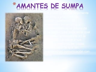 *AMANTES DE SUMPA
Un joven de aproximadamente
25 años y una joven de
aproximadamente 20
enterrados en un antiguo
asentamiento de la cultura de
Las Vegas. Una zona en la cual
se tenía por costumbre en la
antigüedad enterrar a sus
muertos cerca de las casas,
convencidos de que así,
mantendrían comunicación con
ellos
 