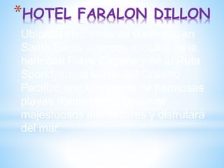 *HOTEL FARALON DILLON
Ubicado en Lomas de Ballenita, en
Santa Elena, a pocos minutos de la
hermosa Playa Capaes y de la Ruta
Spondylus, al borde del Océano
Pacífico con kilómetros de hermosas
playas donde podrá observar
majestuosos atardeceres y disfrutará
del mar.
 