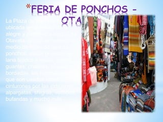 *FERIA DE PONCHOS -
OTAVALO
La Plaza de los Ponchos está
ubicada en el medio de la
alegre y pintoresca ciudad de
Otavalo, donde se camina en
medio de miles de tapices,
ponchos, sacos gruesos de
lana tejidos a mano, gorros,
guantes, chalinas, blusas
bordadas, las famosas fajas
que son usadas como
cinturones por las indígenas,
alpargatas, shigras, vestidos,
bufandas y mucho más.
 