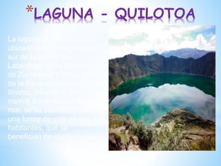 *LAGUNA - QUILOTOA
La laguna de Quilotoa está
ubicada a 66 kilómetros al
sur de la ciudad de
Latacunga, en la parroquia
de Zumbahua y forma parte
de la Reserva Ecológica Los
Ilinizas. Situada a 3800
metros sobre el nivel del
mar, se ha convertido en
una forma de vida de sus
habitantes, que se
benefician de sus bondades
 