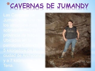 *CAVERNAS DE JUMANDY
Las Cavernas de
Jumandy, es uno de
los atractivos más
sobresalientes de la
provincia de Napo.
Ubicadas en la
parroquia Cotundo, a
5 kilómetros de la
ciudad de Archidona
y a 7 kilómetros del
Tena.
 