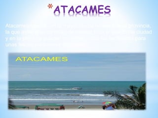 *ATACAMES
Atacames cuenta con la mayor planta hotelera de la provincia,
la que atrae gran cantidad de turistas todo el año. En la ciudad
y en la playa se pueden encontrar todas las facilidades para
unas felices vacaciones tropicales.
 