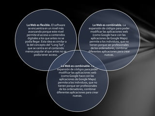 La Web es flexible. El software                        La Web es combinable. La
  se encuentra en un nivel más                      expansión de códigos para poder
  avanzando porque este nivel                         modificar las aplicaciones web
 permite el acceso a contenidos                         (como Google hace con las
  digitales a los que antes no se                     aplicaciones de Google Maps)
podía llegar. Esta idea es similar a                 permite a los individuos, que no
 la del concepto del “Long Tail”,                    tienen porque ser profesionales
  que se centra en el contenido                       de los ordenadores, combinar
menos popular al que antes no se                    diferentes aplicaciones para crear
        podía tener acceso.                                       nuevas.


                               La Web es combinable. La
                           expansión de códigos para poder
                             modificar las aplicaciones web
                               (como Google hace con las
                             aplicaciones de Google Maps)
                            permite a los individuos, que no
                            tienen porque ser profesionales
                             de los ordenadores, combinar
                           diferentes aplicaciones para crear
                                         nuevas.
 