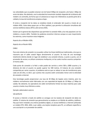 Las velocidades que se pueden alcanzar son de hasta 8 Mbps de recepción y de hasta 1 Mbps de
envío de datos. No obstante, una la velocidad de transmisión también depende de la distancia del
módem a la centralita, de forma que si la distancia es mayor de 3 Kilómetros se pierde parte de la
calidad y la tasa de transferencia empieza a bajar.

El envío y recepción de los datos se establece desde el ordenador del usuario a través de un
módem ADSL. Estos datos pasan por un filtro (splitter), que permite la utilización simultánea del
servicio telefónico básico (RTC) y del servicio ADSL.

Existen por lo general dos dispositivos que permiten la conexión ADSL y los más populares son los
módems y routers ADSL. También los podemos encontrar internos aunque se usan mayormente
los externos, como muestran estas imágenes.

Aspecto de un Modem ADSL

Aspecto de un Router ADSL

CABLE

Para este sistema de conexión no se pueden utilizar las líneas telefónicas tradicionales, sino que es
necesario que el cable coaxial llegue directamente al usuario. Se trata de una tecnología
totalmente distinta donde en lugar de establecer una conexión directa, o punto a punto, con el
proveedor de acceso, se utilizan conexiones multipunto, en las cuales muchos usuarios comparten
el mismo cable.

Cada punto de conexión a la Red o nodo puede dar servicio a entre 500 y 2000 usuarios y la
distancia de éste al usuario no puede superar los 500 metros. Al tratarse de una conexión
compartida por varios usuarios, el problema está en que se reduce la tasa de transferencia para
cada uno de ellos, es decir, que cuantos más usuarios estén conectados menor será la velocidad
de conexión a Internet.

Esta tecnología puede proporcionar una tasa de 30 Mbps de bajada como máximo, pero los
módems normalmente están fabricados con una capacidad de bajada de 10 Mbps y 2 Mbps de
subida. No obstante, los operadores de cable normalmente limitan las tasas máximas para cada
usuario a niveles muy inferiores a estos.

Ejemplo cablemodem externo

VÍA SATÉLITE

El acceso a Internet a través de satélite se consigue con las tarjetas de recepción de datos vía
satélite. El sistema de conexión que generalmente se emplea es un híbrido de satélite y teléfono.
Hay que tener instalada una antena parabólica digital, un acceso telefónico a Internet (utilizando
un módem RTC, RDSI, ADSL o por cable), una tarjeta receptora para PC, un software específico y
una suscripción a un proveedor de satélite.
 