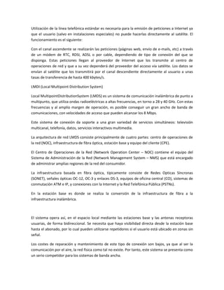 Utilización de la línea telefónica estándar es necesaria para la emisión de peticiones a Internet ya
que el usuario (salvo en instalaciones especiales) no puede hacerlas directamente al satélite. El
funcionamiento es el siguiente:

Con el canal ascendente se realizarán las peticiones (páginas web, envío de e-mails, etc) a través
de un módem de RTC, RDSI, ADSL o por cable, dependiendo de tipo de conexión del que se
disponga. Estas peticiones llegan al proveedor de Internet que los transmite al centro de
operaciones de red y que a su vez dependerá del proveedor del acceso vía satélite. Los datos se
envían al satélite que los transmitirá por el canal descendiente directamente al usuario a unas
tasas de transferencia de hasta 400 kbytes/s.

LMDI (Local Multipoint Distribution System)

Local MultipointDistributionSystem (LMDS) es un sistema de comunicación inalámbrica de punto a
multipunto, que utiliza ondas radioeléctricas a altas frecuencias, en torno a 28 y 40 GHz. Con estas
frecuencias y al amplio margen de operación, es posible conseguir un gran ancho de banda de
comunicaciones, con velocidades de acceso que pueden alcanzar los 8 Mbps.

Este sistema de conexión da soporte a una gran variedad de servicios simultáneos: televisión
multicanal, telefonía, datos, servicios interactivos multimedia.

La arquitectura de red LMDS consiste principalmente de cuatro partes: centro de operaciones de
la red (NOC), infraestructura de fibra óptica, estación base y equipo del cliente (CPE).

El Centro de Operaciones de la Red (Network Operation Center – NOC) contiene el equipo del
Sistema de Administración de la Red (Network Management System – NMS) que está encargado
de administrar amplias regiones de la red del consumidor.

La infraestructura basada en fibra óptica, típicamente consiste de Redes Opticas Síncronas
(SONET), señales ópticas OC-12, OC-3 y enlaces DS-3, equipos de oficina central (CO), sistemas de
conmutación ATM e IP, y conexiones con la Internet y la Red Telefónica Pública (PSTNs).

En la estación base es donde se realiza la conversión de la infraestructura de fibra a la
infraestructura inalámbrica.



El sistema opera así, en el espacio local mediante las estaciones base y las antenas receptoras
usuarias, de forma bidireccional. Se necesita que haya visibilidad directa desde la estación base
hasta el abonado, por lo cual pueden utilizarse repetidores si el usuario está ubicado en zonas sin
señal.

Los costes de reparación y mantenimiento de este tipo de conexión son bajos, ya que al ser la
comunicación por el aire, la red física como tal no existe. Por tanto, este sistema se presenta como
un serio competidor para los sistemas de banda ancha.
 