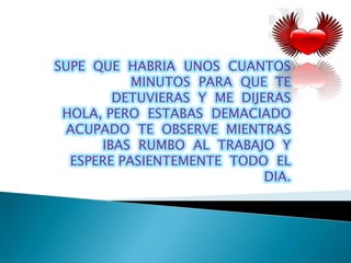 SUPE QUE HABRIA UNOS CUANTOS
           MINUTOS PARA QUE TE
        DETUVIERAS Y ME DIJERAS
 HOLA, PERO ESTABAS DEMACIADO
  ACUPADO TE OBSERVE MIENTRAS
      IBAS RUMBO AL TRABAJO Y
  ESPERE PASIENTEMENTE TODO EL
                            DIA.
 