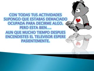 CON TODAS TUS ACTIVIDADES
SUPONGO QUE ESTABAS DEMACIADO
  OCUPADA PARA DECIRME ALGO.
        PERO ESTA BIEN….
 AUN QUE MUCHO TIEMPO DESPUES
 ENCENDISTES EL TELEVISOR ESPERE
         PASIENTEMENTE.
 