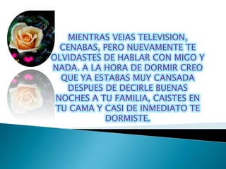 MIENTRAS VEIAS TELEVISION,
  CENABAS, PERO NUEVAMENTE TE
OLVIDASTES DE HABLAR CON MIGO Y
NADA. A LA HORA DE DORMIR CREO
  QUE YA ESTABAS MUY CANSADA
   DESPUES DE DECIRLE BUENAS
 NOCHES A TU FAMILIA, CAISTES EN
 TU CAMA Y CASI DE INMEDIATO TE
           DORMISTE.
 