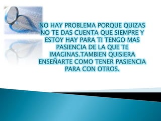 NO HAY PROBLEMA PORQUE QUIZAS
 NO TE DAS CUENTA QUE SIEMPRE Y
  ESTOY HAY PARA TI TENGO MAS
     PASIENCIA DE LA QUE TE
   IMAGINAS.TAMBIEN QUISIERA
ENSEÑARTE COMO TENER PASIENCIA
        PARA CON OTROS.
 