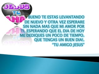 BUENO TE ESTAS LEVANTANDO
  DE NUEVO Y OTRA VEZ ESPERARE
 SIN NADA MAS QUE MI AMOR POR
TI, ESPERANDO QUE EL DIA DE HOY
ME DEDIQUES UN POCO DE TIEMPO.
        QUE TENGAS UN BUEN DIA!.
                “TU AMIGO JESUS”
 