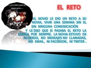 EL NOVIO LE DIO UN RETO A SU
        NOVIA, VIVIR UNA SEMANA SIN EL
       SIN NINGUNA COMUNICACIÓN
    Y LE DIJO QUE SI PASABA EL RETO LA
QUERÍA POR SIEMPRE. LA NOVIA ESTUVO DE
   ACUERDO, NO MENSAJES NO LLAMADAS,
      NO EMAIL, NI FACEBOOK, NI TWITER .
 