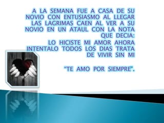 A LA SEMANA FUE A CASA DE SU
NOVIO CON ENTUSIASMO AL LLEGAR
  LAS LAGRIMAS CAEN AL VER A SU
NOVIO EN UN ATAUL CON LA NOTA
                       QUE DECIA:
       LO HICISTE MI AMOR AHORA
INTENTALO TODOS LOS DIAS TRATA
                   DE VIVIR SIN MI

            “TE AMO POR SIEMPRE”.
 