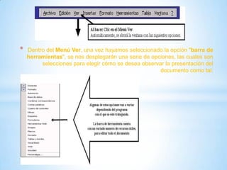 * Dentro del Menú Ver, una vez hayamos seleccionado la opción "barra de
herramientas", se nos desplegarán una serie de opciones, las cuales son
selecciones para elegir cómo se desea observar la presentación del
documento como tal:
 