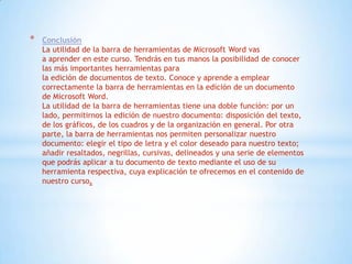 * Conclusión
La utilidad de la barra de herramientas de Microsoft Word vas
a aprender en este curso. Tendrás en tus manos la posibilidad de conocer
las más importantes herramientas para
la edición de documentos de texto. Conoce y aprende a emplear
correctamente la barra de herramientas en la edición de un documento
de Microsoft Word.
La utilidad de la barra de herramientas tiene una doble función: por un
lado, permitirnos la edición de nuestro documento: disposición del texto,
de los gráficos, de los cuadros y de la organización en general. Por otra
parte, la barra de herramientas nos permiten personalizar nuestro
documento: elegir el tipo de letra y el color deseado para nuestro texto;
añadir resaltados, negrillas, cursivas, delineados y una serie de elementos
que podrás aplicar a tu documento de texto mediante el uso de su
herramienta respectiva, cuya explicación te ofrecemos en el contenido de
nuestro curso.
 