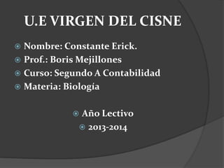 U.E VIRGEN DEL CISNE
 Nombre: Constante Erick.
 Prof.: Boris Mejillones
 Curso: Segundo A Contabilidad
 Materia: Biología
 Año Lectivo
 2013-2014
 